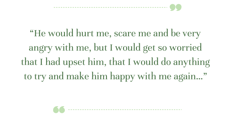 Green text says in quotes: “He would hurt me, scare me and be very angry with me, but I would get so worried that I had upset him, that I would do anything to try and make him happy with me again…”