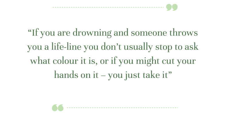 Green text says: “If you are drowning and someone throws you a life-line you don’t usually stop to ask what colour it is, or if you might cut your hands on it – you just take it”